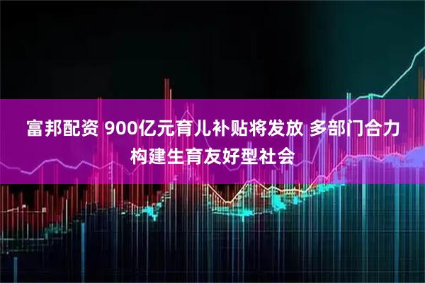 富邦配资 900亿元育儿补贴将发放 多部门合力构建生育友好型社会