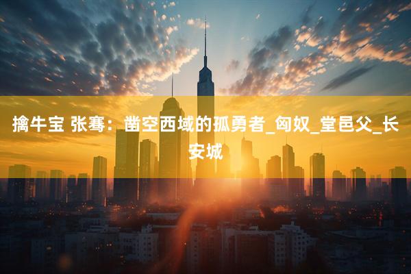 擒牛宝 张骞：凿空西域的孤勇者_匈奴_堂邑父_长安城