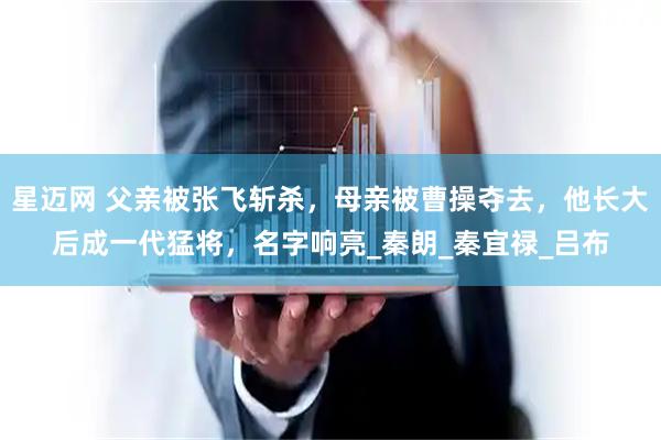 星迈网 父亲被张飞斩杀，母亲被曹操夺去，他长大后成一代猛将，名字响亮_秦朗_秦宜禄_吕布