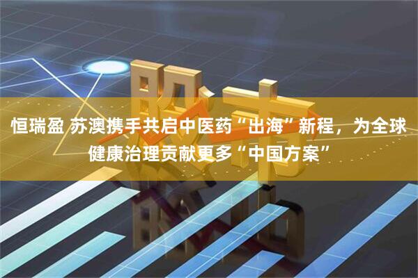 恒瑞盈 苏澳携手共启中医药“出海”新程，为全球健康治理贡献更多“中国方案”
