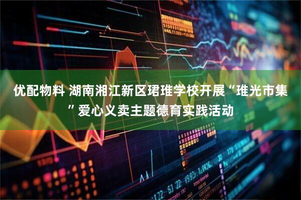 优配物料 湖南湘江新区珺琟学校开展“琟光市集”爱心义卖主题德育实践活动