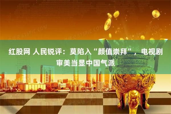 红股网 人民锐评：莫陷入“颜值崇拜”，电视剧审美当显中国气派