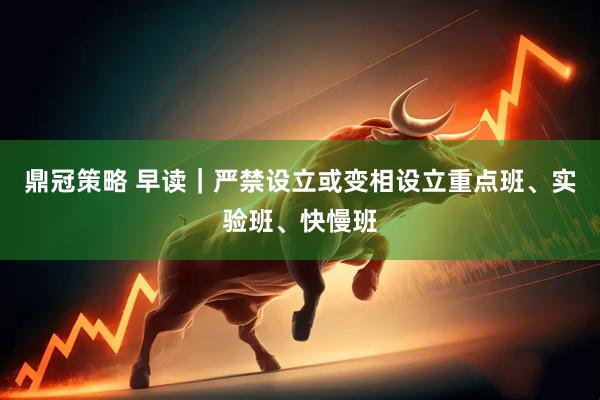 鼎冠策略 早读｜严禁设立或变相设立重点班、实验班、快慢班