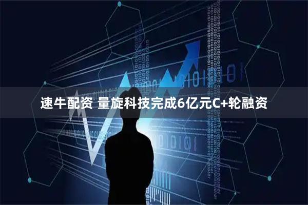 速牛配资 量旋科技完成6亿元C+轮融资