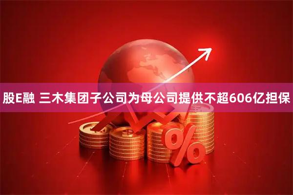 股E融 三木集团子公司为母公司提供不超606亿担保