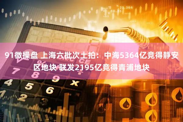 91微操盘 上海六批次土拍：中海5364亿竞得静安区地块 联发2195亿竞得青浦地块