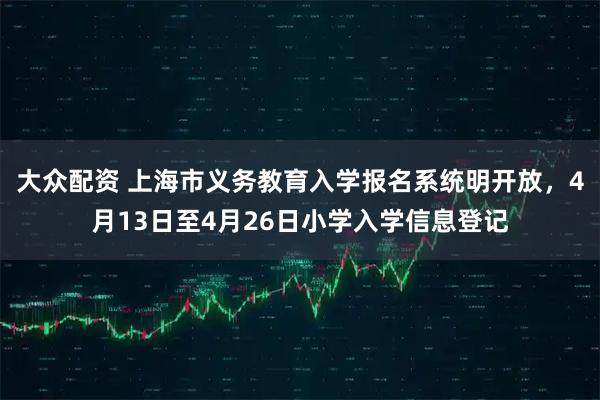 大众配资 上海市义务教育入学报名系统明开放，4月13日至4月26日小学入学信息登记