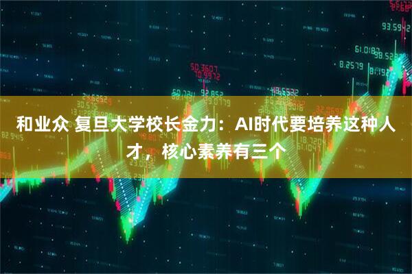 和业众 复旦大学校长金力：AI时代要培养这种人才，核心素养有三个