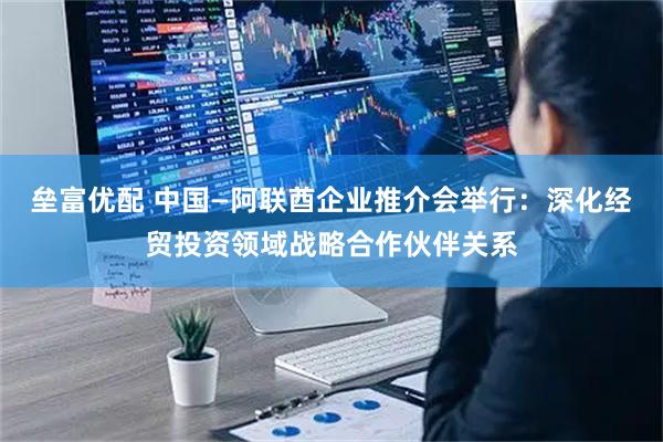 垒富优配 中国—阿联酋企业推介会举行：深化经贸投资领域战略合作伙伴关系