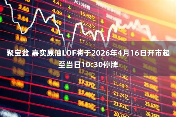 聚宝盆 嘉实原油LOF将于2026年4月16日开市起至当日10:30停牌